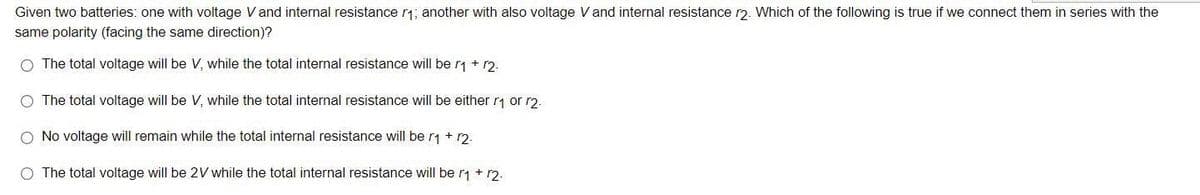 Given two batteries: one with voltage V and internal resistance r₁; another with also voltage V and internal resistance r2. Which of the following is true if we connect them in series with the
same polarity (facing the same direction)?
O The total voltage will be V, while the total internal resistance will be r1 + 12.
O The total voltage will be V, while the total internal resistance will be either r₁ or r2.
No voltage will remain while the total internal resistance will be r₁ + 12.
The total voltage will be 2V while the total internal resistance will be r₁ + r2.