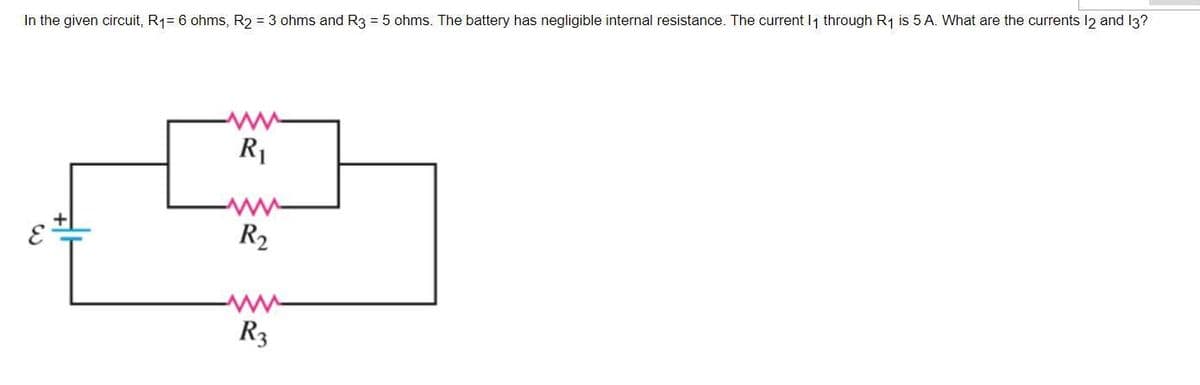 In the given circuit, R₁= 6 ohms, R2 = 3 ohms and R3 = 5 ohms. The battery has negligible internal resistance. The current 11₁ through R₁ is 5 A. What are the currents 12 and 13?
R₁
R₂
R3