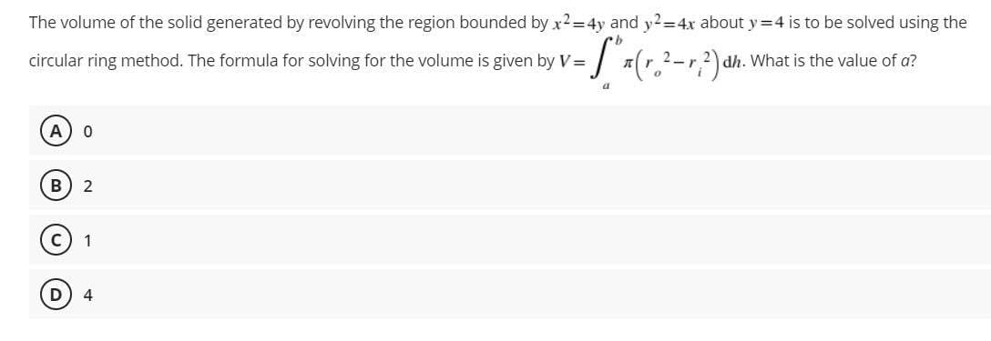 The volume of the solid generated by revolving the region bounded by x2=4y and y2=4x about y = 4 is to be solved using the
circular ring method. The formula for solving for the volume is given by V=
-S" (r.²-r,.²) dh. What is the value of a?
2.
a
A
B 2
C 1
D) 4