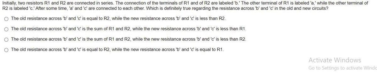 Initially, two resistors R1 and R2 are connected in series. The connection of the terminals of R1 and of R2 are labeled 'b.' The other terminal of R1 is labeled 'a,' while the other terminal of
R2 is labeled 'c.' After some time, 'a' and 'c' are connected to each other. Which is definitely true regarding the resistance across 'b' and 'c' in the old and new circuits?
O The old resistance across 'b' and 'c' is equal to R2, while the new resistance across 'b' and 'c' is less than R2.
O The old resistance across 'b' and 'c' is the sum of R1 and R2, while the new resistance across 'b' and 'c' is less than R1.
O The old resistance across 'b' and 'c' is the sum of R1 and R2, while the new resistance across 'b' and 'c' is less than R2.
O The old resistance across 'b' and 'c' is equal to R2, while the new resistance across 'b' and 'c' is equal to R1.
Activate Windows
Go to Settings to activate Windo