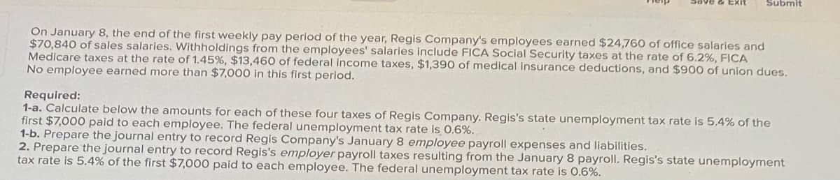 Submit
On January 8, the end of the first weekly pay period of the year, Regis Company's employees earned $24,760 of office salaries and
$70,840 of sales salaries. Withholdings from the employees' salaries include FICA Social Security taxes at the rate of 6.2%, FICA
Medicare taxes at the rate of 1.45%, $13,460 of federal income taxes, $1,390 of medical insurance deductions, and $900 of union dues.
No employee earned more than $7,000 in this first period.
Required:
1-a. Calculate below the amounts for each of these four taxes of Regis Company. Regis's state unemployment tax rate is 5,4% of the
first $7,000 paid to each employee. The federal unemployment tax rate is 0.6%.
1-b. Prepare the journal entry to record Regis Company's January 8 employee payroll expenses and liabilities.
2. Prepare the journal entry to record Regis's employer payroll taxes resulting from the January 8 payroll. Regis's state unemployment
tax rate is 5.4% of the first $7,000 paid to each employee. The federal unemployment tax rate is 0.6%.
