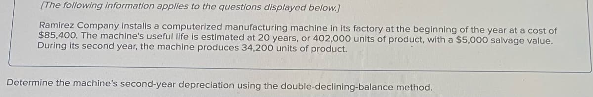 [The following information applies to the questions displayed below.]
Ramirez Company installs a computerized manufacturing machine in its factory at the beginning of the year at a cost of
$85,400. The machine's useful life is estimated at 20 years, or 402,000 units of product, with a $5,000 salvage value.
During its second year, the machine produces 34,200 units of product.
Determine the machine's second-year depreciation using the double-declining-balance method.
