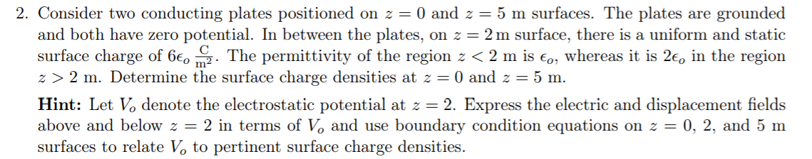 2. Consider two conducting plates positioned on z = 0 and z = 5 m surfaces. The plates are grounded
and both have zero potential. In between the plates, on z = 2 m surface, there is a uniform and static
surface charge of 6€, . The permittivity of the region z < 2 m is €o, whereas it is 2€, in the region
z > 2 m. Determine the surface charge densities at z = 0 and z = 5 m.
Hint: Let V, denote the electrostatic potential at z = 2. Express the electric and displacement fields
above and below z = 2 in terms of V, and use boundary condition equations on z = 0, 2, and 5 m
surfaces to relate V, to pertinent surface charge densities.
