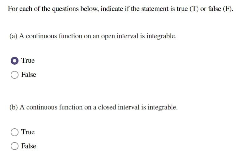 For each of the questions below, indicate if the statement is true (T) or false (F).
(a) A continuous function on an open interval is integrable.
True
False
(b) A continuous function on a closed interval is integrable.
True
False
