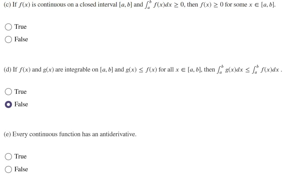 (c) If f(x) is continuous on a closed interval [a, b] and [" f(x)dx > 0, then f(x) > 0 for some x E [a, b].
True
False
(d) If f(x) and g(x) are integrable on [a, b] and g(x) < f(x) for all x E [a, b], then [" g(x)dx < [, f(x)dx .
True
O False
(e) Every continuous function has an antiderivative.
True
False
