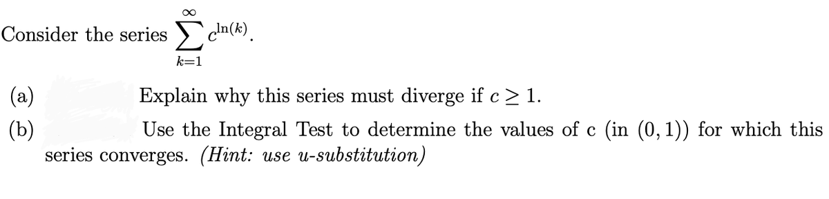Consider the series c'n(k).
k=1
(a)
Explain why this series must diverge if c > 1.
(b)
series converges. (Hint: use u-substitution)
Use the Integral Test to determine the values of c (in (0, 1)) for which this
