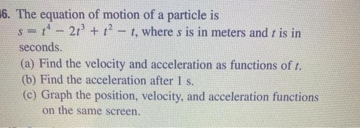 16. The equation of motion of a particle is
=t-2t + t-t, where s is in meters and t is in
%3D
seconds.
(a) Find the velocity and acceleration as functions of t.
(b) Find the acceleration after 1 s.
(c) Graph the position, velocity, and acceleration functions
on the same screen.
