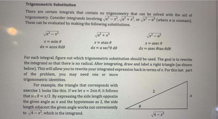 Trigonometric Substitution
There are certain integrals that contain no trigonometry that can be solved with the aid of
trigonometry. Consider integrands involving va? -x, a? +x, or vx - a (where a is constant).
These can be evaluated by making the following substitutions.
Va? + x
x= asin 6
x= atan 0
X= asec 0
dx = acos ede
dx = a sec*o de
dx = asec Otan ede
For each integral, figure out which trigonometric substitution should be used. The goal is to rewrite
the integrand so that there is no radical. After integrating, draw and label a right triangle (as shown
below). This will allow you to rewrite your integrated expression back in terms of x. For this last part
of the problem, you may need one or more
trigonometric identities.
For example, the triangle that corresponds with
exercise 1 looks like this. If we let x = 2sin 0, it follows
that sin 6 = x/2. By expressing the side length opposite
the given angle as x and the hypotenuse as 2, the side
length adjacent the given angle works out conveniently
to 4 -x, which is the integrand.
!3!
