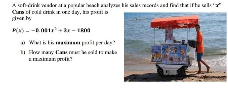 A soft-drink vendor at a popular beach analyzes his sales records and find that if he sells "x"
Cans of cold drink in one day, his profit is
given by
P(x) = -0.001x2 + 3x- 1800
a) What is his maximum profit per day?
b) How many Cans must he sold to make
a maximum profit?
