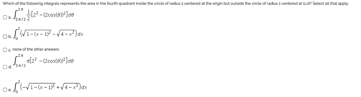 Which of the following integrals represents the area in the fourth quadrant inside the circle of radius 2 centered at the origin but outside the circle of radius 1 centered at (1,0)? Select all that apply.
S122 - (2cos(0)²]de
Oa.
31/2
1-(x – 1)? –
4- x²)dx
Ob.
Oc, none of the other answers
LT[2? - (2cos(0) ]de
Od. °3 n/2
- x2 )dx
O e. J.
