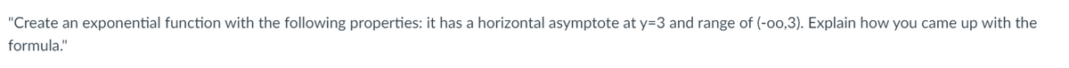 "Create an exponential function with the following properties: it has a horizontal asymptote at y=3 and range of (-o0,3). Explain how you came up with the
formula."
