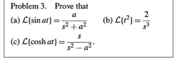 Problem 3. Prove that
2
(b) L{?}} =
a
(a) L{sin at} =
s2 + a?
(c) L{cosh at}
%3D
s2 – a²
|
