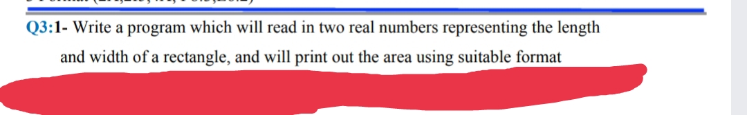 Q3:1- Write a program which will read in two real numbers representing the length
and width of a rectangle, and will print out the area using suitable format
