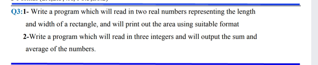 Q3:1- Write a program which will read in two real numbers representing the length
and width of a rectangle, and will print out the area using suitable format
2-Write a program which will read in three integers and will output the sum and
average of the numbers.
