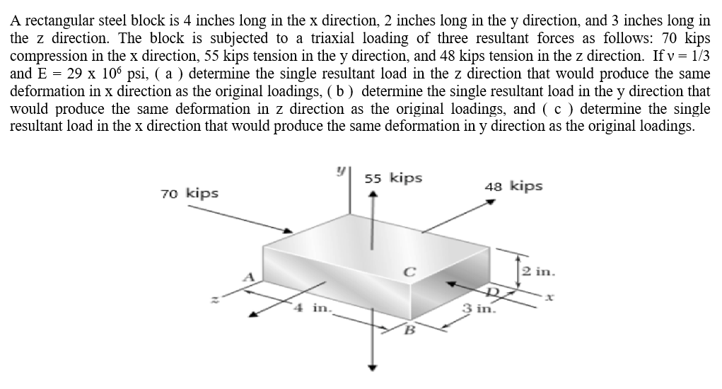 A rectangular steel block is 4 inches long in the x direction, 2 inches long in the y direction, and 3 inches long in
the z direction. The block is subjected to a triaxial loading of three resultant forces as follows: 70 kips
compression in the x direction, 55 kips tension in the y direction, and 48 kips tension in the z direction. If v = 1/3
and E = 29 x 106 psi, ( a ) determine the single resultant load in the z direction that would produce the same
deformation in x direction as the original loadings, (b) determine the single resultant load in the y direction that
would produce the same deformation in z direction as the original loadings, and (c) determine the single
resultant load in the x direction that would produce the same deformation in y direction as the original loadings.
55 kips
48 kips
70 kips
4 in.
3 in.
2 in.