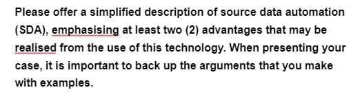 Please offer a simplified description of source data automation
(SDA), emphasising at least two (2) advantages that may be
realised from the use of this technology. When presenting your
case, it is important to back up the arguments that you make
with examples.