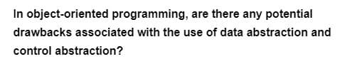 In object-oriented programming, are there any potential
drawbacks associated with the use of data abstraction and
control abstraction?