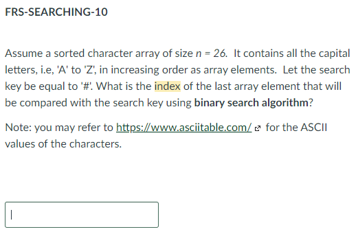 FRS-SEARCHING-10
Assume a sorted character array of size n = 26. It contains all the capital
letters, i.e, 'A' to 'Z', in increasing order as array elements. Let the search
key be equal to '#: What is the index of the last array element that will
be compared with the search key using binary search algorithm?
for the ASCII
Note: you may refer to https://www.asciitable.com/
values of the characters.
|