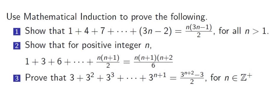 Use Mathematical Induction to prove the following.
1 Show that
2 Show that for positive integer n,
1+3+6+
3 Prove that 3 + 3² +3³ +.
1+4+7+...+(3n − 2) = n(³n-1), for all n > 1.
-
2
...
+
n(n+1)
2
=
n(n+1)(n+2
6
+3+1
=
3n+2-3, for neZ+
