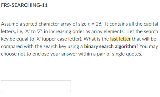 FRS-SEARCHING-11
Assume a sorted character array of size n = 26. It contains all the capital
letters, i.e, 'A' to 'Z', in increasing order as array elements. Let the search
key be equal to 'X' (upper case letter). What is the last letter that will be
compared with the search key using a binary search algorithm? You may
choose not to enclose your answer within a pair of single quotes.