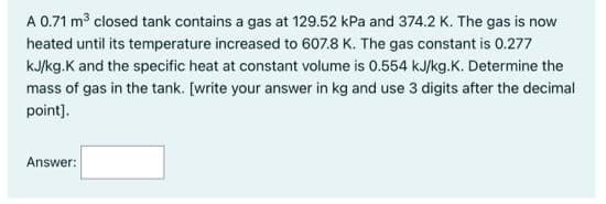 A 0.71 m closed tank contains a gas at 129.52 kPa and 374.2 K. The gas is now
heated until its temperature increased to 607.8 K. The gas constant is 0.277
kJ/kg.K and the specific heat at constant volume is 0.554 kJ/kg.K. Determine the
mass of gas in the tank. [write your answer in kg and use 3 digits after the decimal
point].
Answer:
