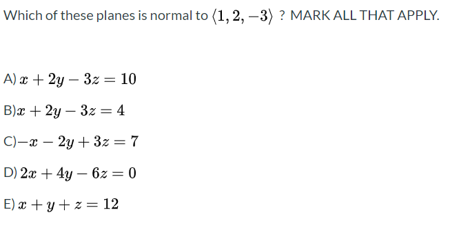 Which of these planes is normal to (1, 2, –3) ? MARK ALL THAT APPLY.
A) x + 2y – 3z= 10
%3D
B)x + 2y – 3z = 4
C)-x –
2y + 3z = 7
