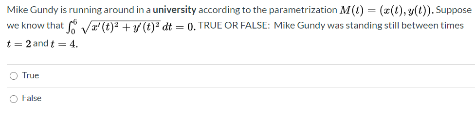 Mike Gundy is running around in a university according to the parametrization M(t) = (x(t), y(t)). Suppose
we know that 6 Væ' (t)2 + y' (t)² dt = 0. TRUE OR FALSE: Mike Gundy was standing still between times
t = 2 and t = 4.
O True
False
