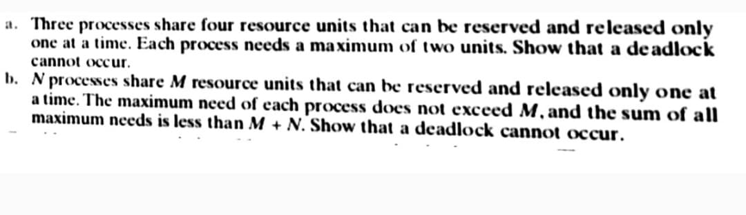 a. Three processes share four resource units that can be reserved and released only
one at a time. Each process needs a maximum of two units. Show that a deadlock
cannot occur.
b. N processes share M resource units that can be reserved and released only one at
a time. The maximum need of each process does not exceed M, and the sum of all
maximum needs is less than M + N. Show that a deadlock cannot occur.