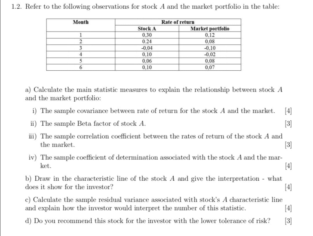 1.2. Refer to the following observations for stock A and the market portfolio in the table:
Month
Rate of return
Stock A
Market portfolio
1
0,30
0,12
0.24
0,08
-0,10
3
-0,04
4
0,10
-0.02
5
0,06
0,08
6.
0,10
0,07
a) Calculate the main statistic measures to explain the relationship between stock A
and the market portfolio:
i) The sample covariance between rate of return for the stock A and the market. [4]
ii) The sample Beta factor of stock A.
[3]
iii) The sample correlation coefficient between the rates of return of the stock A and
the market.
[3]
iv) The sample coefficient of determination associated with the stock A and the mar-
[4]
ket.
b) Draw in the characteristic line of the stock A and give the interpretation - what
[4]
does it show for the investor?
c) Calculate the sample residual variance associated with stock's A characteristic line
and explain how the investor would interpret the number of this statistic.
[4]
d) Do you recommend this stock for the investor with the lower tolerance of risk?
[3]
