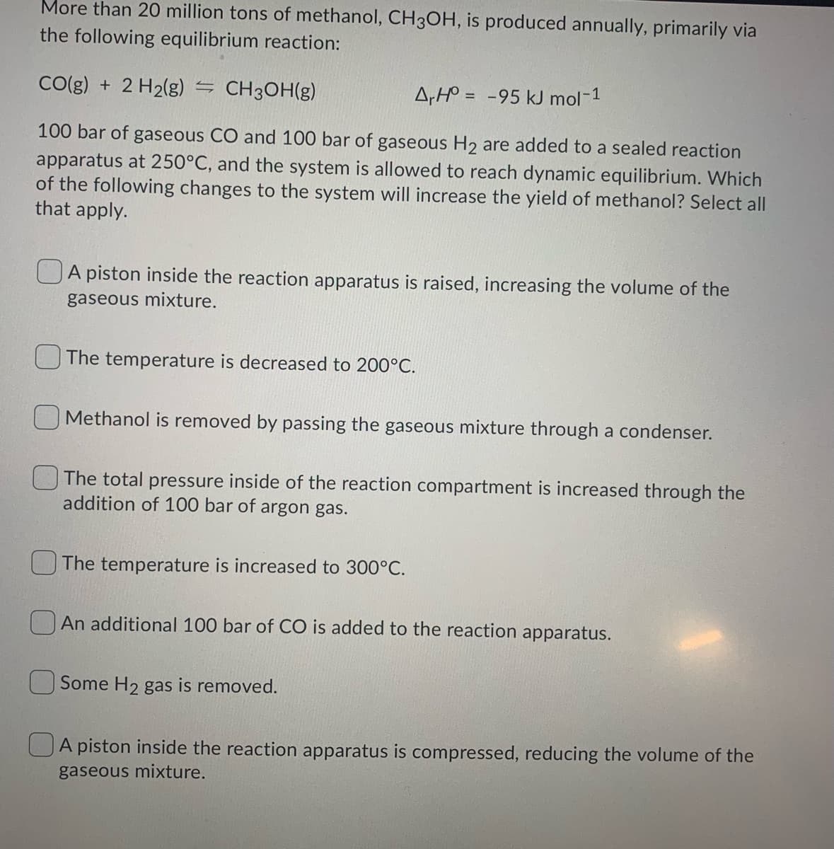 More than 20 million tons of methanol, CH3OH, is produced annually, primarily via
the following equilibrium reaction:
CO(g) + 2 H2(g) – CH3OH(g)
A,H° = -95 kJ mol-1
100 bar of gaseous CO and 100 bar of gaseous H2 are added to a sealed reaction
apparatus at 250°C, and the system is allowed to reach dynamic equilibrium. Which
of the following changes to the system will increase the yield of methanol? Select all
that apply.
A piston inside the reaction apparatus is raised, increasing the volume of the
gaseous mixture.
UThe temperature is decreased to 200°C.
OMethanol is removed by passing the gaseous mixture through a condenser.
The total pressure inside of the reaction compartment is increased through the
addition of 100 bar of argon gas.
OThe temperature is increased to 300°C.
An additional 100 bar of CO is added to the reaction apparatus.
Some H2 gas is removed.
UA piston inside the reaction apparatus is compressed, reducing the volume of the
gaseous mixture.
