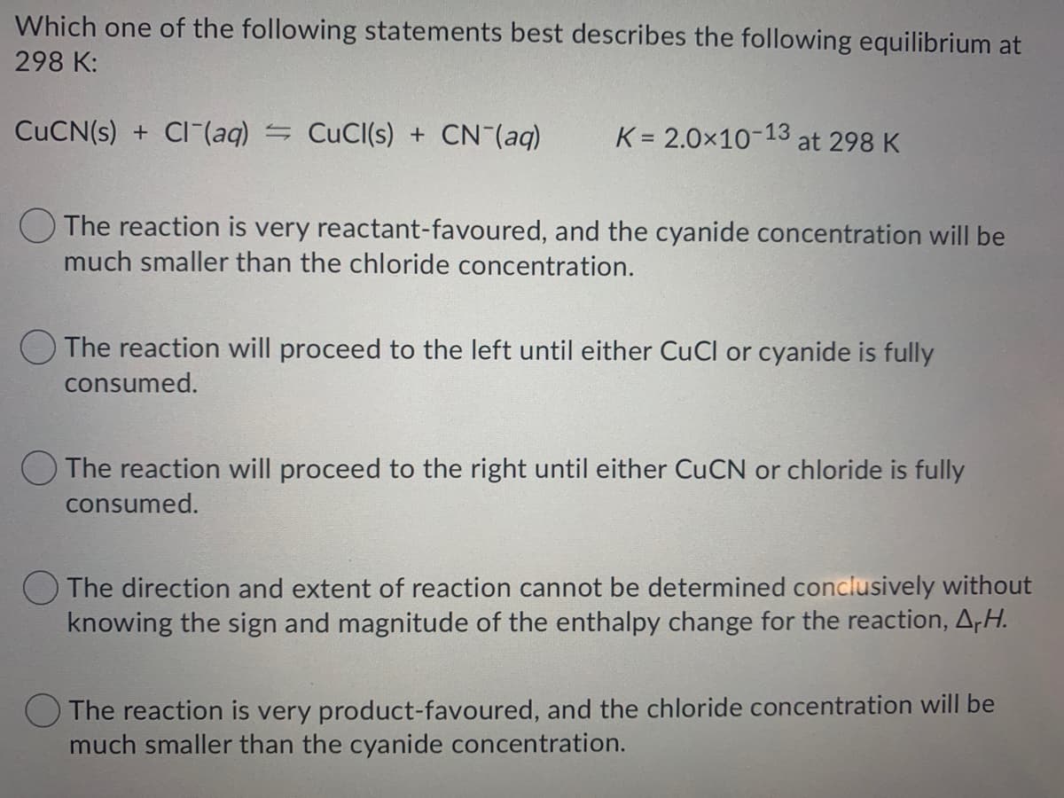 Which one of the following statements best describes the following equilibrium at
298 K:
CUCN(s) + CI-(aq) = CuCl(s) + CN (aq)
K = 2.0x10-13
at 298 K
O The reaction is very reactant-favoured, and the cyanide concentration will be
much smaller than the chloride concentration.
The reaction will proceed to the left until either CuCl or cyanide is fully
consumed.
O The reaction will proceed to the right until either CUCN or chloride is fully
consumed.
O The direction and extent of reaction cannot be determined conclusively without
knowing the sign and magnitude of the enthalpy change for the reaction, A,H.
The reaction is very product-favoured, and the chloride concentration will be
much smaller than the cyanide concentration.
