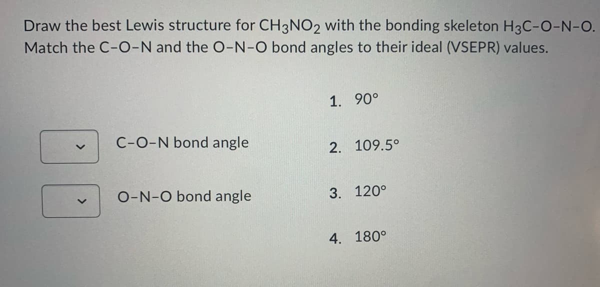 Draw the best Lewis structure for CH3NO2 with the bonding skeleton H3C-O-N-O.
Match the C-O-N and the O-N-O bond angles to their ideal (VSEPR) values.
1. 90°
C-O-N bond angle
2. 109.5°
O-N-O bond angle
3. 120°
4. 180°
