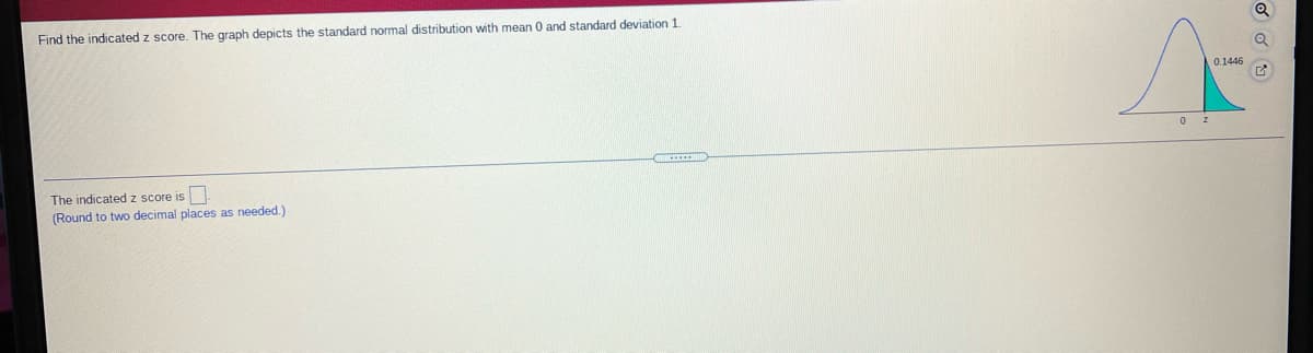 Find the indicated z score. The graph depicts the standard normal distribution with mean 0 and standard deviation 1
0.1446
The indicated z score is
(Round to two decimal places as needed.)
