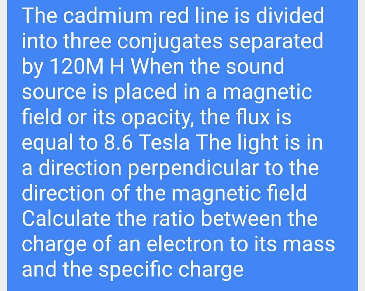 The cadmium red line is divided
into three conjugates separated
by 120M H When the sound
source is placed in a magnetic
field or its opacity, the flux is
equal to 8.6 Tesla The light is in
a direction perpendicular to the
direction of the magnetic field
Calculate the ratio between the
charge of an electron to its mass
and the specific charge
