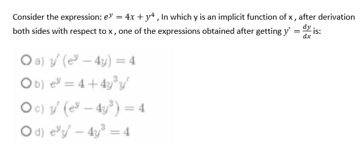 Consider the expression: ey = 4x + yª , In which y is an implicit function of x , after derivation
both sides with respect to x , one of the expressions obtained after getting y = is:
dx
O a) / (e – 4y) = 4
Ob) e = 4+4y°y
Oc) / ( – 4y°) = 4
O d) eyf – 4y³ = 4
