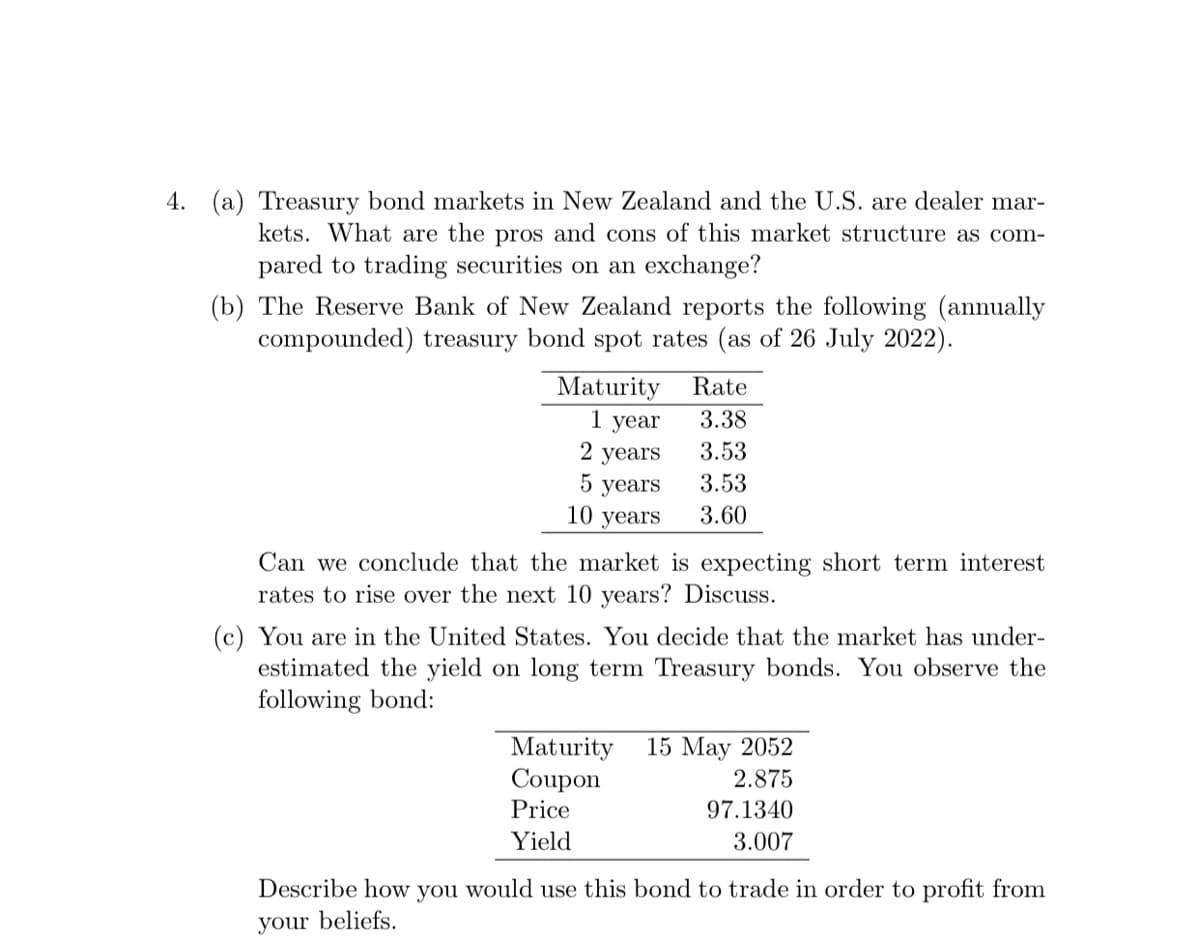 4. (a) Treasury bond markets in New Zealand and the U.S. are dealer mar-
kets. What are the pros and cons of this market structure as com-
pared to trading securities on an exchange?
(b) The Reserve Bank of New Zealand reports the following (annually
compounded) treasury bond spot rates (as of 26 July 2022).
Maturity
1 year
2
years
5 years
10 years
Rate
3.38
3.53
3.53
3.60
Can we conclude that the market is expecting short term interest
rates to rise over the next 10 years? Discuss.
(c) You are in the United States. You decide that the market has under-
estimated the yield on long term Treasury bonds. You observe the
following bond:
Maturity 15 May 2052
Coupon
2.875
Price
97.1340
Yield
3.007
Describe how you would use this bond to trade in order to profit from
your beliefs.