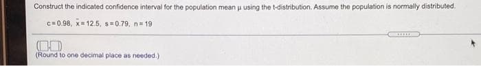 Construct the indicated confidence interval for the population mean u using the t-distribution. Assume the population is normally distributed.
c= 0,98, x= 12.5, s= 0.79, n= 19
......
(Round to one decimal place as needed.)
