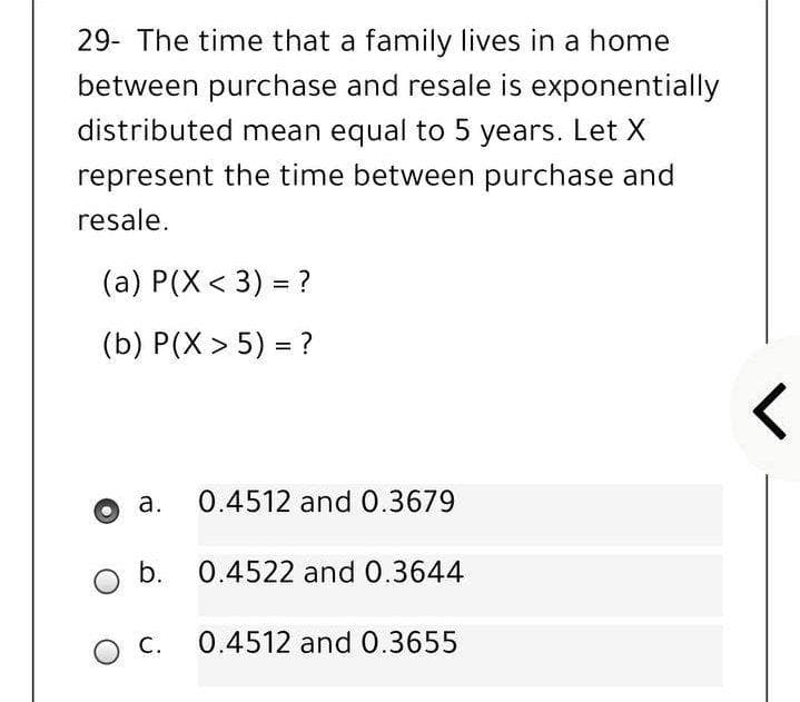 29- The time that a family lives in a home
between purchase and resale is exponentially
distributed mean equal to 5 years. Let X
represent the time between purchase and
resale.
(а) Р(X < 3) %3D?
(b) Р(X > 5) %3D?
a.
0.4512 and 0.3679
b. 0.4522 and 0.3644
O C.
0.4512 and 0.3655
