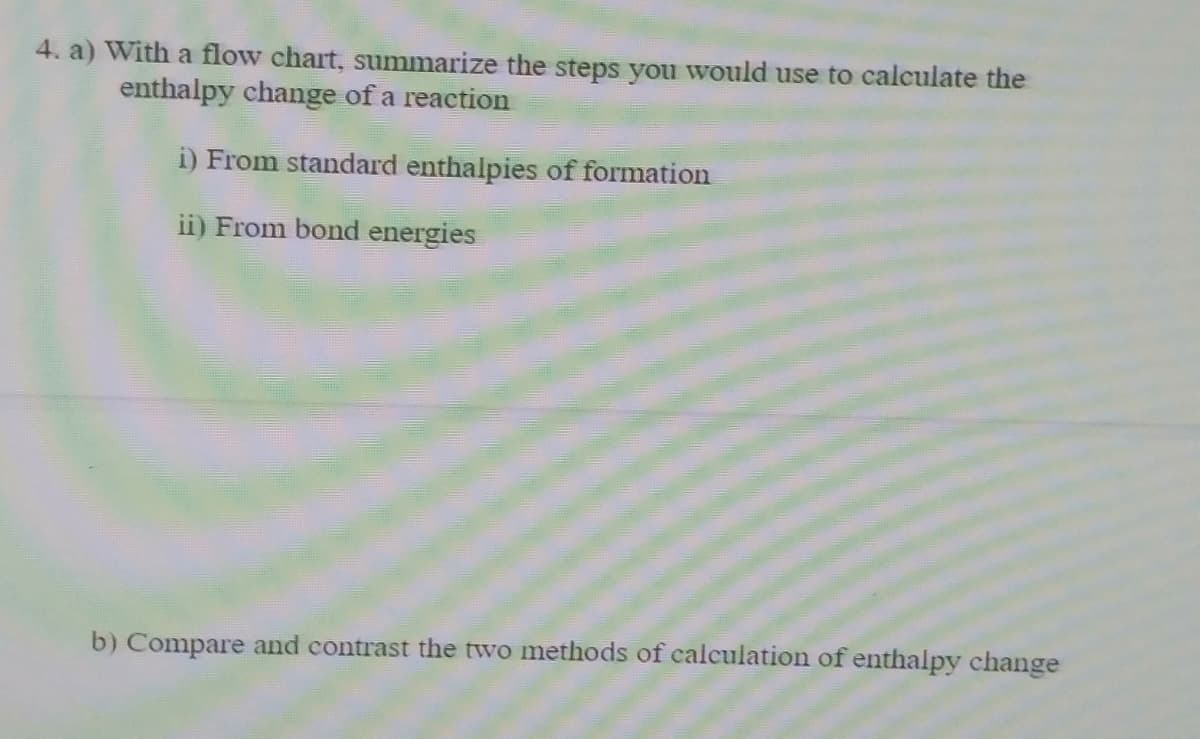 4. a) With a flow chart, summarize the steps you would use to calculate the
enthalpy change of a reaction
i) From standard enthalpies of formation
ii) From bond energies
b) Compare and contrast the two methods of calculation of enthalpy change
