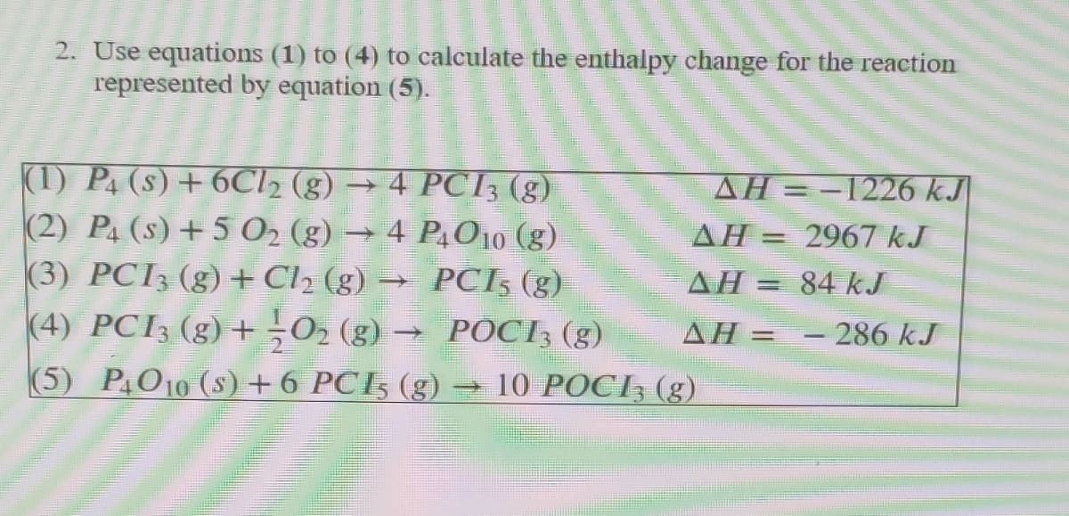 2. Use equations (1) to (4) to calculate the enthalpy change for the reaction
represented by equation (5).
(1) P. (s) + 6CI2 (g) →
(2) Pa (s) +5 0 (g) → 4 P,O10 (g).
(3) PCI3 (g) +Cl2 (g) → PCI, (g)
(4) PCI3 (g) +¬O2 (g) → POCI; (g)
(5) P010 (s)+6 PCI5 (g)
4 PCI3 (g)
AH =-1226 kJ
AH = 2967 kJ
AH = 84 kJ
ΔΗ -
- 286 kJ
10 POCI3 (g)
