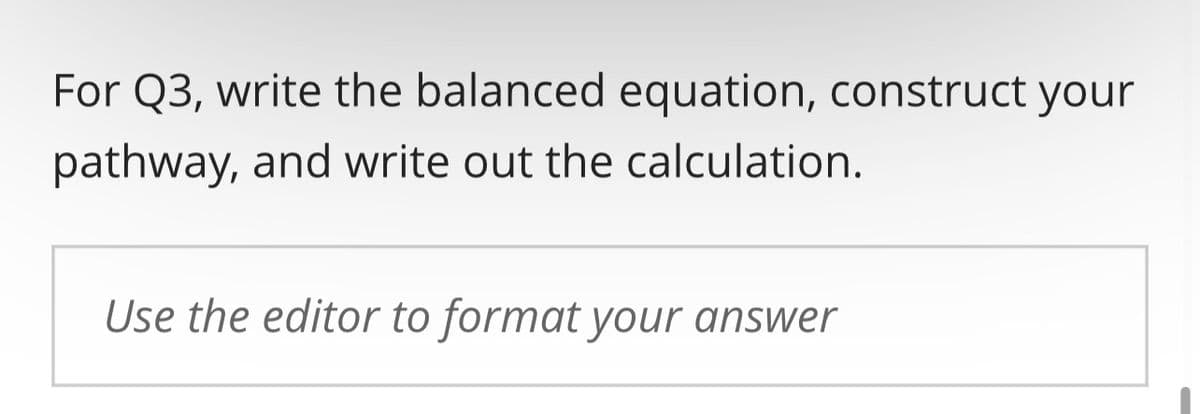 For Q3, write the balanced equation, construct your
pathway, and write out the calculation.
Use the editor to format your answer