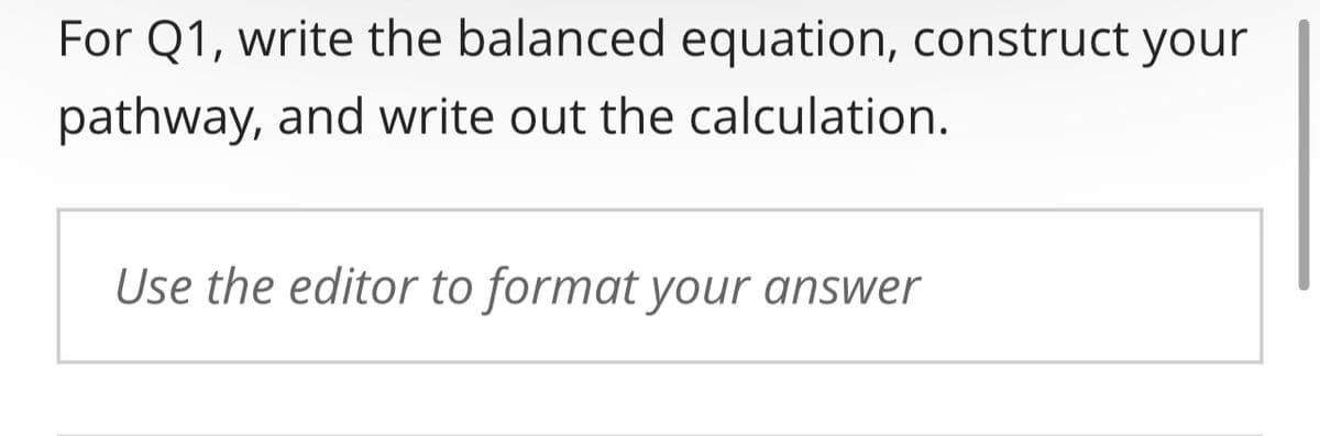 For Q1, write the balanced equation, construct your
pathway, and write out the calculation.
Use the editor to format your answer