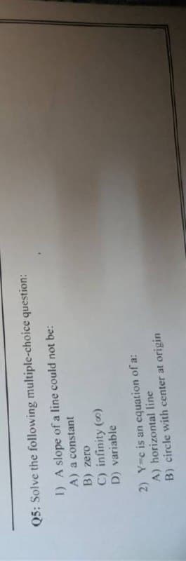 Q5: Solve the following multiple-choice question:
I) A slope of a line could not be:
A) a constant
B) zero
C) infinity ()
D) variable
2) Y-c is an cquation of a:
A) horizontal line
B) circle with center at origin
