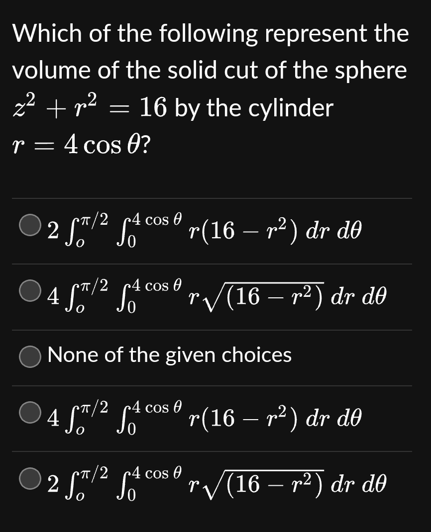 Which of the
following represent the
volume of the solid cut of the sphere
z² +p²
16 by the cylinder
r = 4 cos 0?
-
2 Sπ/² fªcosº r(16 – r²) dr dO
*π/2
4 fT/2 4 cos ºr√(16 – r²) dr dº
None of the given choices
4 ST/² S₁²
cos A
r(16 – r²) dr do
π/2 4
2
ƒ/² √² cosº r√√(16 – r²) dr dº