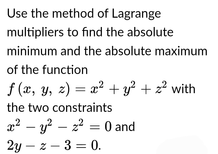 Use the method of Lagrange
multipliers to find the absolute
minimum and the absolute maximum
of the function
ƒ (x, y, z) = x² + y² + z² with
the two constraints
x² - y²z² = 0 and
2yz - 3 = 0.
