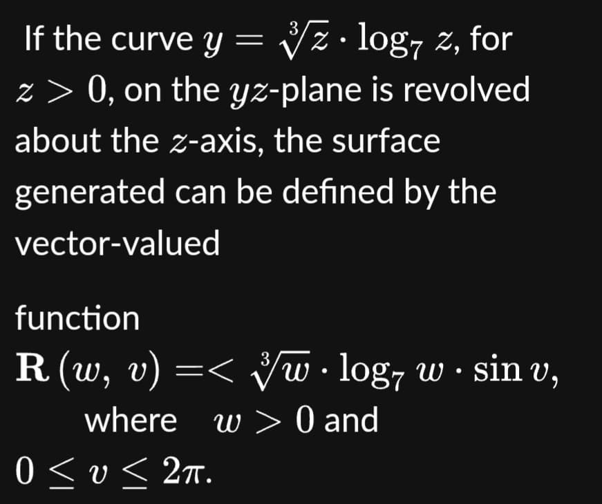 3
If the curve y = √z · log7 z, for
z > 0, on the yz-plane is revolved
about the z-axis, the surface
can be defined by the
generated
vector-valued
function
3
R (w, v) =< ³/w · log7 w · sin v,
where w> 0 and
0 ≤v≤ 2π.
< υ