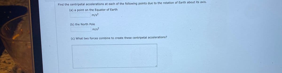 Find the centripetal accelerations at each of the following points due to the rotation of Earth about its axis.
(a) a point on the Equator of Earth
m/s2
(b) the North Pole
m/s2
(c) What two forces combine to create these centripetal accelerations?
