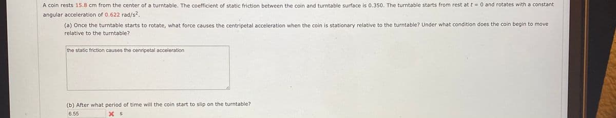 A coin rests 15.8 cm from the center of a turntable. The coefficient of static friction between the coin and turntable surface is 0.350. The turntable starts from rest at t = 0 and rotates with a constant
angular acceleration of 0.622 rad/s2.
(a) Once the turntable starts to rotate, what force causes the centripetal acceleration when the coin is stationary relative to the turntable? Under what condition does the coin begin to move
relative to the turntable?
the static friction causes the cenripetal acceleration
(b) After what period of time will the coin start to slip on the turntable?
6.55
