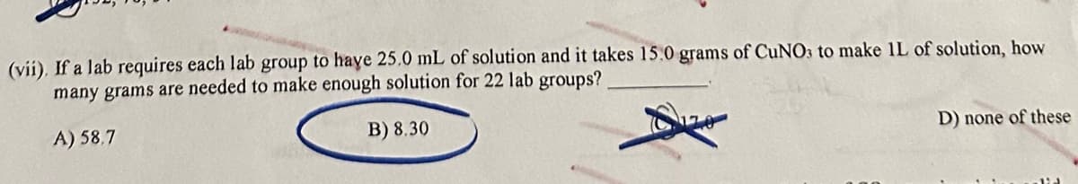 (vii). If a lab requires each lab group to have 25.0 mL of solution and it takes 15.0 grams of CuNO3 to make 1L of solution, how
many grams are needed to make enough solution for 22 lab groups?
A) 58,7
B) 8.30
D) none of these