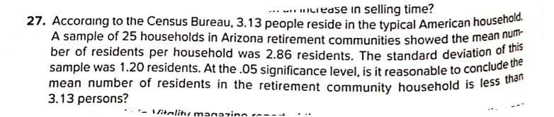 mean number of residents in the retirement community household is less than
27. Accoraing to the Census Bureau, 3.13 people reside in the typical American housenoie.
A sample of 25 households in Arizona retirement communities showed the mean no
ber of residents per household was 2.86 residents. The standard deviation of u
sample was 1.20 residents. At the .05 significance level, is it reasonable to conclude
-.. ILiease in selling time?
3.13 persons?
-- litalitu magazine
